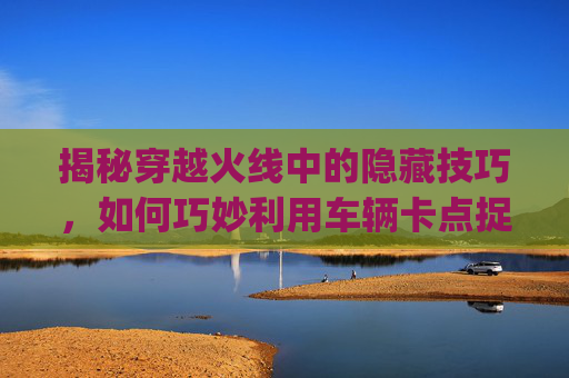 揭秘穿越火线中的隐藏技巧，如何巧妙利用车辆卡点捉迷藏,cf捉迷藏卡bug