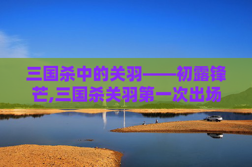 三国杀中的关羽——初露锋芒,三国杀关羽第一次出场时间是多少