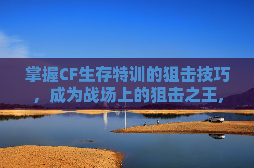 掌握CF生存特训的狙击技巧，成为战场上的狙击之王,CF生存特训