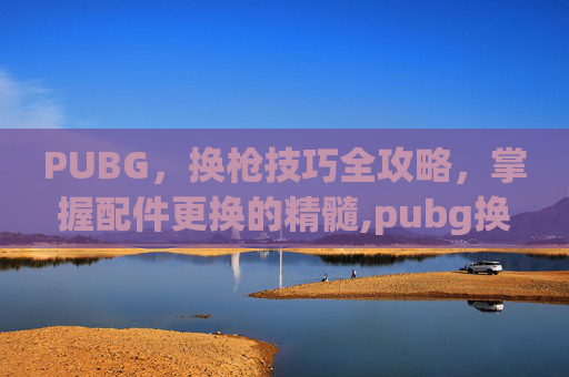 PUBG，换枪技巧全攻略，掌握配件更换的精髓,pubg换枪按什么键