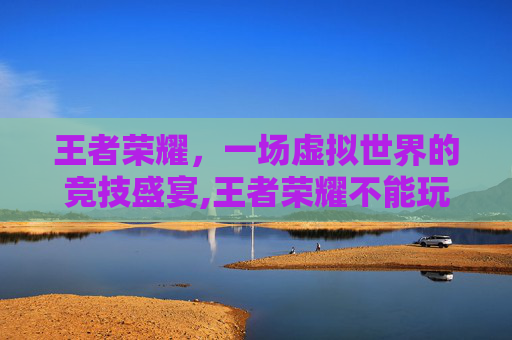 王者荣耀，一场虚拟世界的竞技盛宴,王者荣耀不能玩了怎么回事