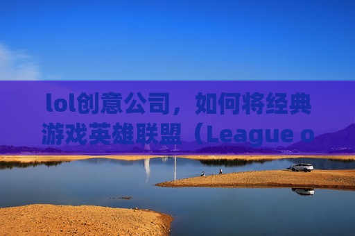 lol创意公司，如何将经典游戏英雄联盟（League of Legends，简称LOL）转化为创新的商业模式,lol制作公司