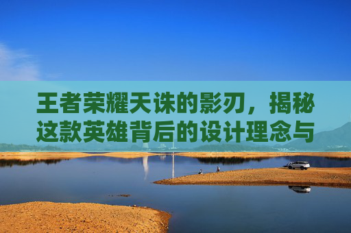 王者荣耀天诛的影刃，揭秘这款英雄背后的设计理念与实战技巧,王者荣耀天诛的影刃是什么