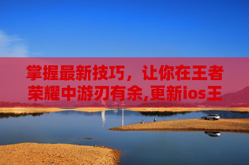 掌握最新技巧，让你在王者荣耀中游刃有余,更新ios王者荣耀卡顿
