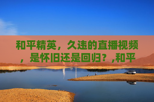 和平精英，久违的直播视频，是怀旧还是回归？,和平精英怎么看不了直播