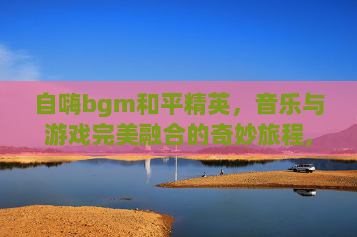 自嗨bgm和平精英，音乐与游戏完美融合的奇妙旅程,和平精英超燃bgm