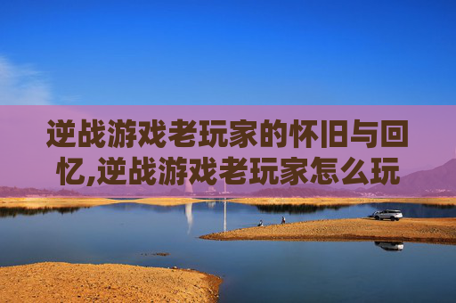 逆战游戏老玩家的怀旧与回忆,逆战游戏老玩家怎么玩