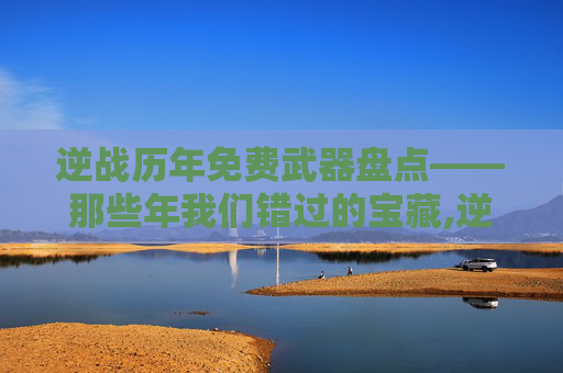 逆战历年免费武器盘点——那些年我们错过的宝藏,逆战2026免费武器