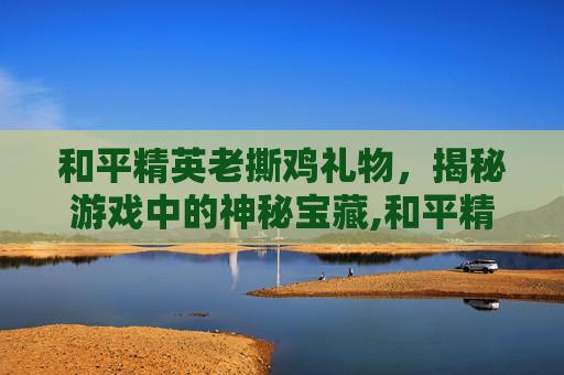 和平精英老撕鸡礼物，揭秘游戏中的神秘宝藏,和平精英老撕鸡乌鸦最后去哪了