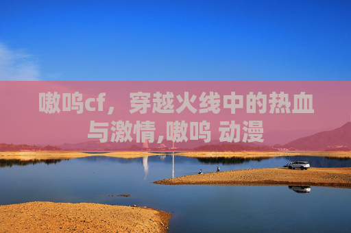 嗷呜cf，穿越火线中的热血与激情,嗷呜 动漫