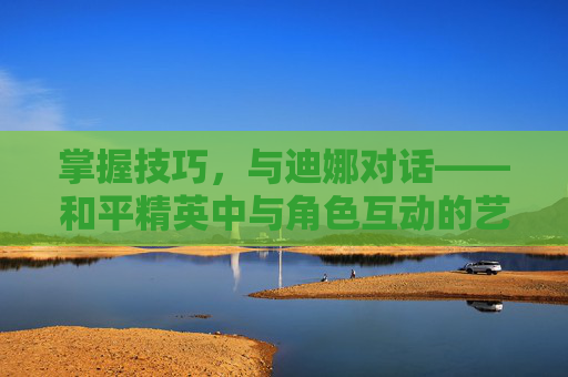 掌握技巧，与迪娜对话——和平精英中与角色互动的艺术,和平精英怎么和迪娜说话的