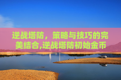 逆战塔防，策略与技巧的完美结合,逆战塔防初始金币9000怎么来的
