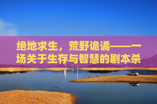 绝地求生，荒野诡谲——一场关于生存与智慧的剧本杀,吃鸡剧本大全免费可抄