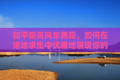 和平精英风车舞蹈，如何在绝地求生中优雅地展现你的舞技,和平精英最新舞蹈