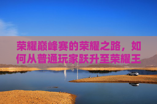 荣耀巅峰赛的荣耀之路，如何从普通玩家跃升至荣耀王者？,荣耀巅峰赛能上荣耀王者吗