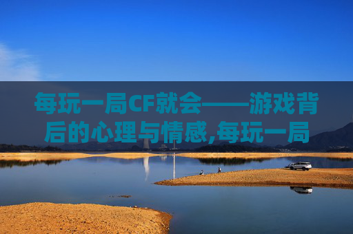 每玩一局CF就会——游戏背后的心理与情感,每玩一局cf就会闪退