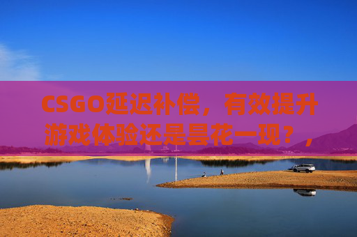 CSGO延迟补偿，有效提升游戏体验还是昙花一现？,csgo延迟补偿好使么知乎
