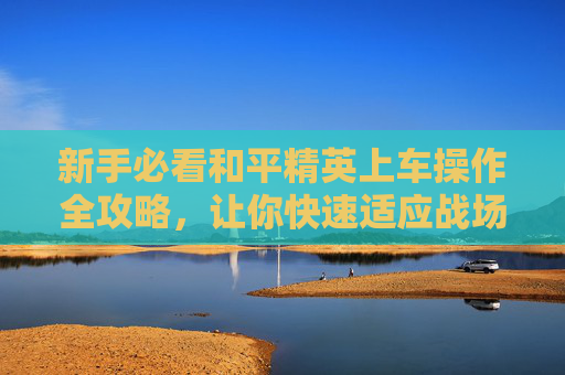 新手必看和平精英上车操作全攻略，让你快速适应战场！,和平精英上车操作视频教学