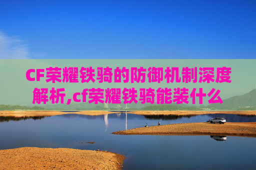 CF荣耀铁骑的防御机制深度解析,cf荣耀铁骑能装什么饰品