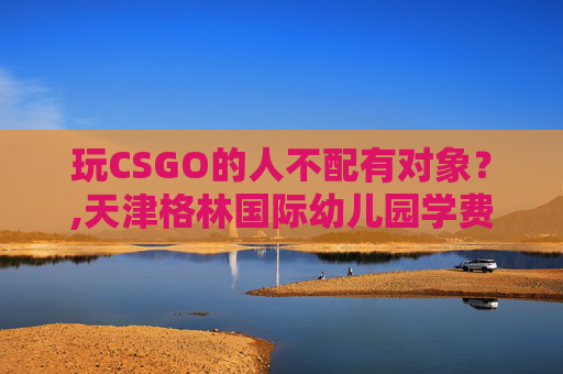 玩CSGO的人不配有对象？,天津格林国际幼儿园学费