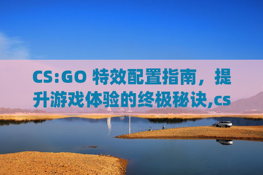 CS:GO 特效配置指南，提升游戏体验的终极秘诀,csgo最舒服的画面设置