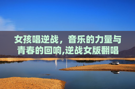 女孩唱逆战，音乐的力量与青春的回响,逆战女版翻唱