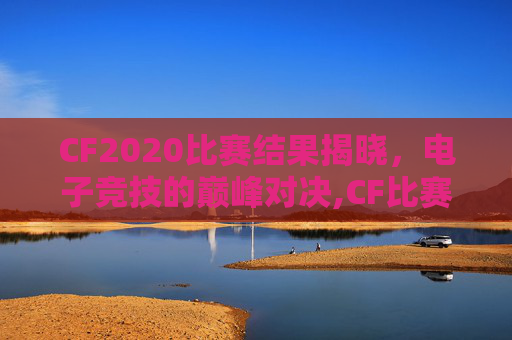 CF2020比赛结果揭晓，电子竞技的巅峰对决,CF比赛时间