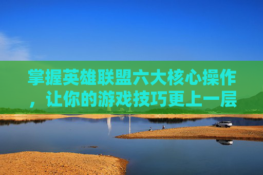 掌握英雄联盟六大核心操作，让你的游戏技巧更上一层楼,lol操作集锦
