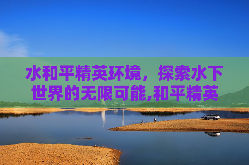 水和平精英环境，探索水下世界的无限可能,和平精英环境变差