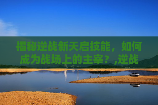 揭秘逆战新天启技能，如何成为战场上的主宰？,逆战新天启技能介绍