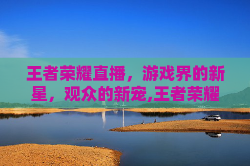 王者荣耀直播，游戏界的新星，观众的新宠,王者荣耀直播是什么模式