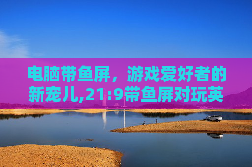 电脑带鱼屏，游戏爱好者的新宠儿,21:9带鱼屏对玩英雄联盟