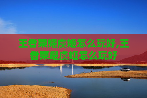 王者荣耀虞姬怎么玩好,王者荣耀虞姬怎么玩好