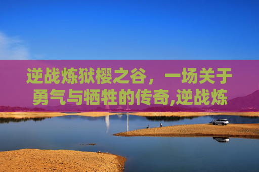 逆战炼狱樱之谷，一场关于勇气与牺牲的传奇,逆战炼狱难度怎么解锁