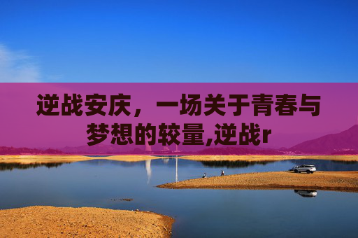 逆战安庆，一场关于青春与梦想的较量,逆战r