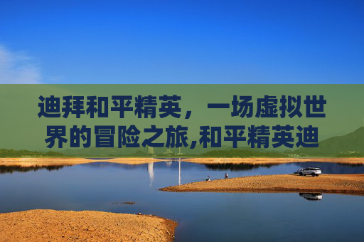 迪拜和平精英，一场虚拟世界的冒险之旅,和平精英迪拜总决赛冠军
