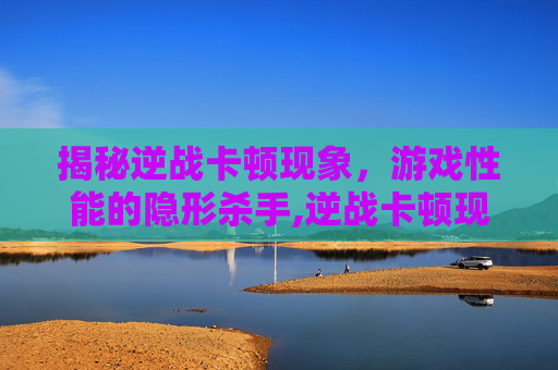 揭秘逆战卡顿现象，游戏性能的隐形杀手,逆战卡顿现象是什么