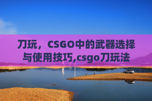 刀玩，CSGO中的武器选择与使用技巧,csgo刀玩法