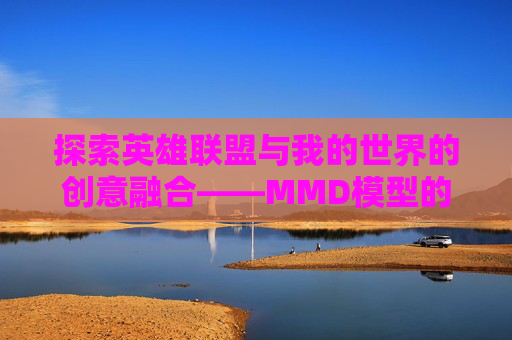 探索英雄联盟与我的世界的创意融合——MMD模型的魅力,mmd英雄联盟模型