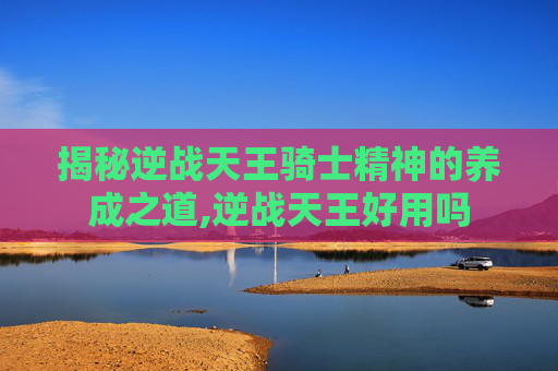 揭秘逆战天王骑士精神的养成之道,逆战天王好用吗
