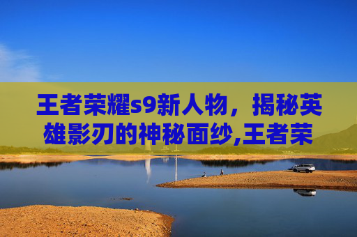 王者荣耀s9新人物，揭秘英雄影刃的神秘面纱,王者荣耀s9新人物有哪些