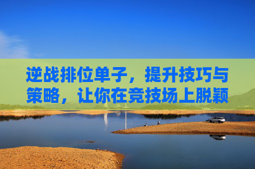逆战排位单子，提升技巧与策略，让你在竞技场上脱颖而出,逆战排位最稳的三个段