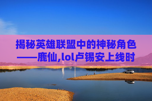 揭秘英雄联盟中的神秘角色——鹿仙,lol卢锡安上线时间
