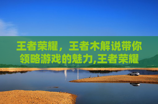 王者荣耀，王者木解说带你领略游戏的魅力,王者荣耀暃解说视频