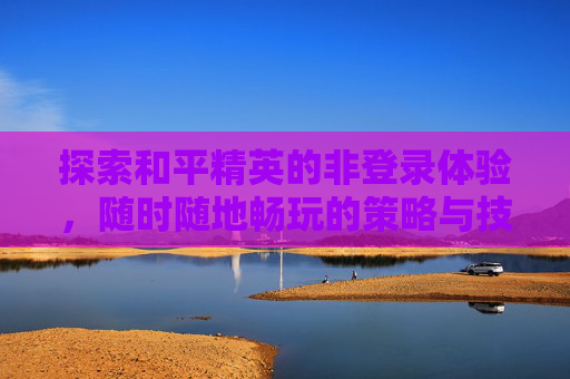 探索和平精英的非登录体验，随时随地畅玩的策略与技巧,和平不用登录能玩吗
