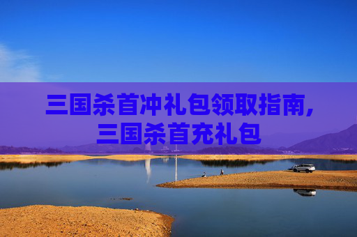 三国杀首冲礼包领取指南,三国杀首充礼包