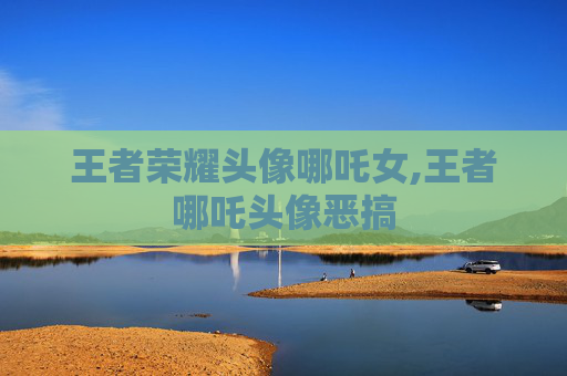 王者荣耀头像哪吒女,王者哪吒头像恶搞