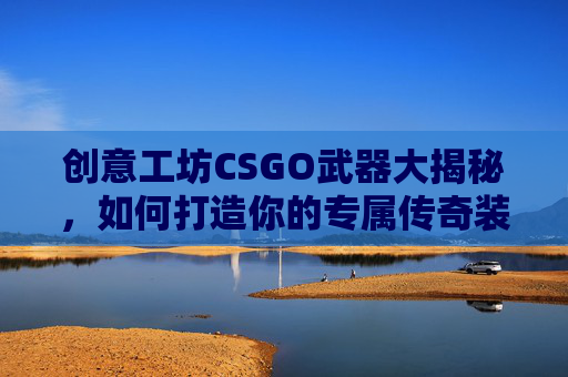 创意工坊CSGO武器大揭秘，如何打造你的专属传奇装备,cs创意工坊哪个图可以练枪