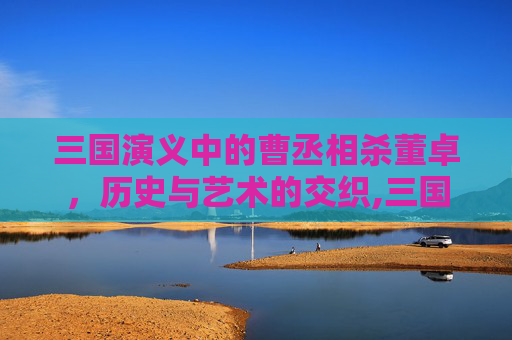三国演义中的曹丞相杀董卓，历史与艺术的交织,三国演义曹丞相杀董卓是第几集