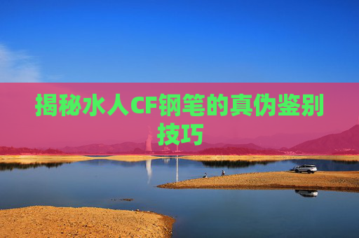 揭秘水人CF钢笔的真伪鉴别技巧